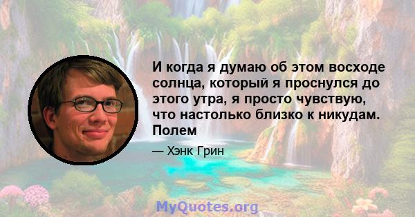 И когда я думаю об этом восходе солнца, который я проснулся до этого утра, я просто чувствую, что настолько близко к никудам. Полем