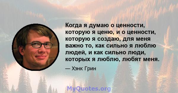 Когда я думаю о ценности, которую я ценю, и о ценности, которую я создаю, для меня важно то, как сильно я люблю людей, и как сильно люди, которых я люблю, любят меня.