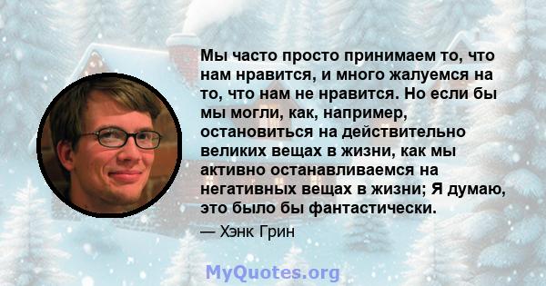 Мы часто просто принимаем то, что нам нравится, и много жалуемся на то, что нам не нравится. Но если бы мы могли, как, например, остановиться на действительно великих вещах в жизни, как мы активно останавливаемся на