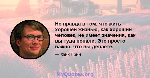 Но правда в том, что жить хорошей жизнью, как хороший человек, не имеет значения, как вы туда попали. Это просто важно, что вы делаете.