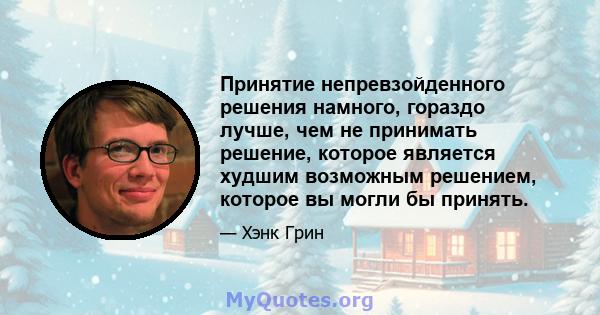 Принятие непревзойденного решения намного, гораздо лучше, чем не принимать решение, которое является худшим возможным решением, которое вы могли бы принять.