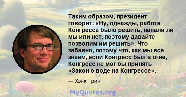 Таким образом, президент говорит: «Ну, однажды, работа Конгресса было решить, напали ли мы или нет, поэтому давайте позволим им решить». Что забавно, потому что, как мы все знаем, если Конгресс был в огне, Конгресс не