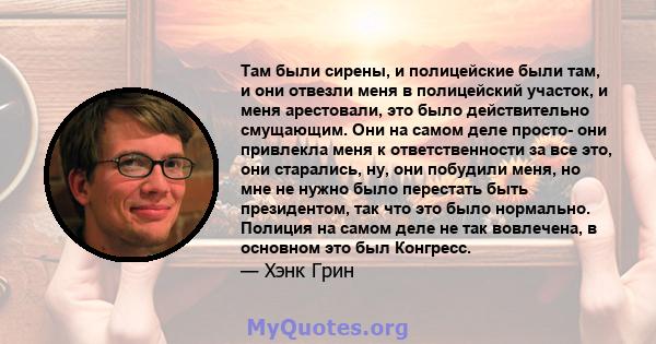 Там были сирены, и полицейские были там, и они отвезли меня в полицейский участок, и меня арестовали, это было действительно смущающим. Они на самом деле просто- они привлекла меня к ответственности за все это, они