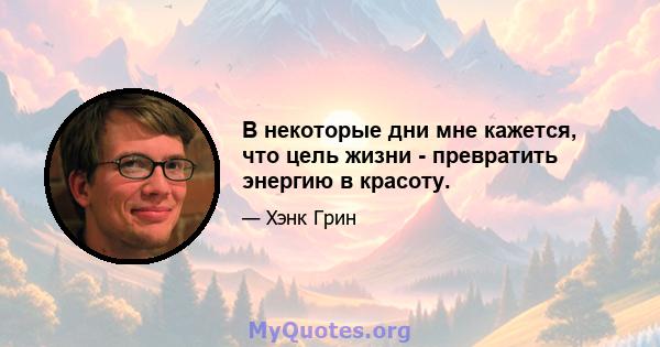 В некоторые дни мне кажется, что цель жизни - превратить энергию в красоту.