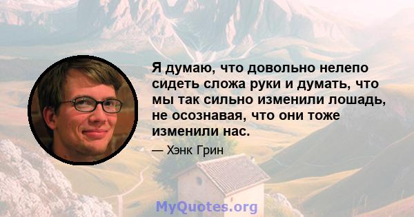 Я думаю, что довольно нелепо сидеть сложа руки и думать, что мы так сильно изменили лошадь, не осознавая, что они тоже изменили нас.