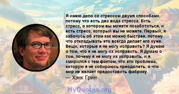 Я имею дело со стрессом двумя способами, потому что есть два вида стресса. Есть стресс, о котором вы можете позаботиться, и есть стресс, который вы не можете. Первый, я забочусь об этом как можно быстрее, потому что