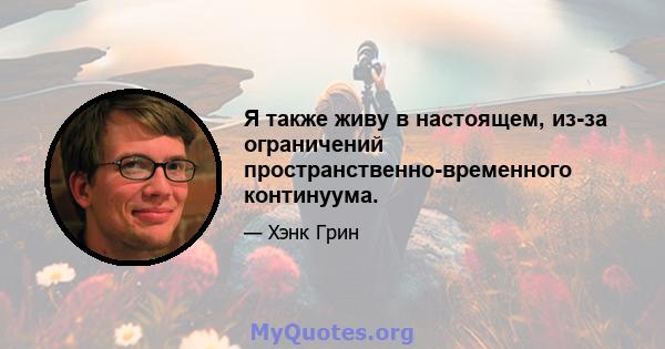 Я также живу в настоящем, из-за ограничений пространственно-временного континуума.