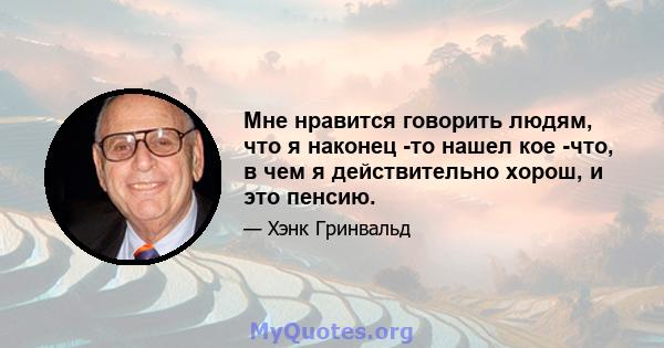 Мне нравится говорить людям, что я наконец -то нашел кое -что, в чем я действительно хорош, и это пенсию.