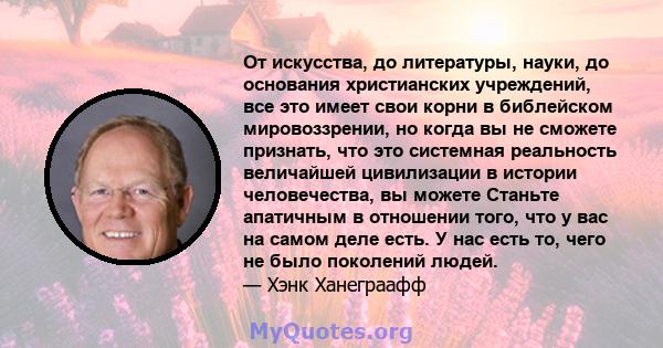 От искусства, до литературы, науки, до основания христианских учреждений, все это имеет свои корни в библейском мировоззрении, но когда вы не сможете признать, что это системная реальность величайшей цивилизации в