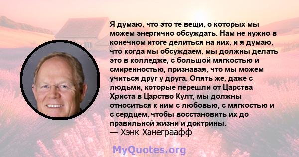 Я думаю, что это те вещи, о которых мы можем энергично обсуждать. Нам не нужно в конечном итоге делиться на них, и я думаю, что когда мы обсуждаем, мы должны делать это в колледже, с большой мягкостью и смиренностью,