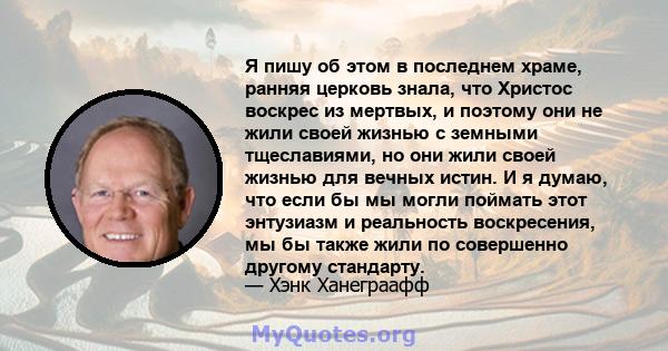 Я пишу об этом в последнем храме, ранняя церковь знала, что Христос воскрес из мертвых, и поэтому они не жили своей жизнью с земными тщеславиями, но они жили своей жизнью для вечных истин. И я думаю, что если бы мы