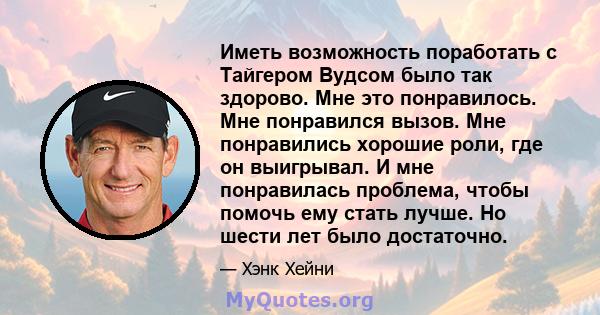 Иметь возможность поработать с Тайгером Вудсом было так здорово. Мне это понравилось. Мне понравился вызов. Мне понравились хорошие роли, где он выигрывал. И мне понравилась проблема, чтобы помочь ему стать лучше. Но