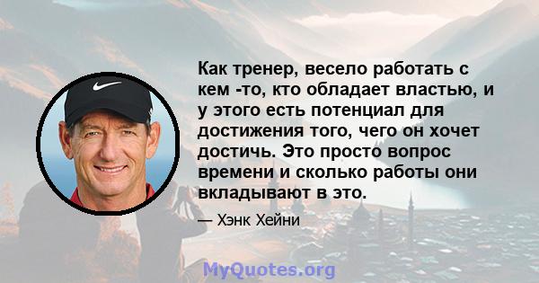 Как тренер, весело работать с кем -то, кто обладает властью, и у этого есть потенциал для достижения того, чего он хочет достичь. Это просто вопрос времени и сколько работы они вкладывают в это.