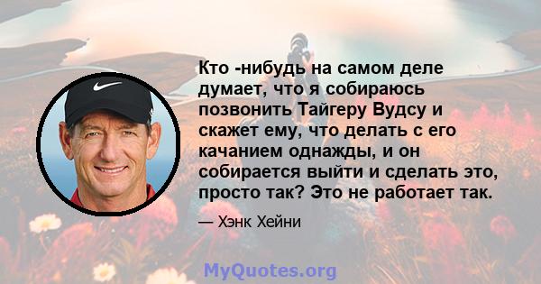 Кто -нибудь на самом деле думает, что я собираюсь позвонить Тайгеру Вудсу и скажет ему, что делать с его качанием однажды, и он собирается выйти и сделать это, просто так? Это не работает так.