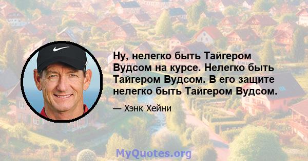 Ну, нелегко быть Тайгером Вудсом на курсе. Нелегко быть Тайгером Вудсом. В его защите нелегко быть Тайгером Вудсом.