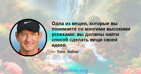 Одна из вещей, которые вы понимаете со многими высокими успехами: вы должны найти способ сделать вещи своей идеей.