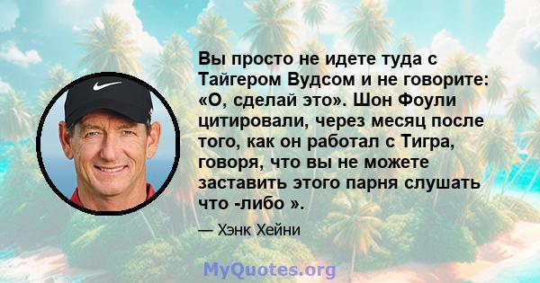 Вы просто не идете туда с Тайгером Вудсом и не говорите: «О, сделай это». Шон Фоули цитировали, через месяц после того, как он работал с Тигра, говоря, что вы не можете заставить этого парня слушать что -либо ».