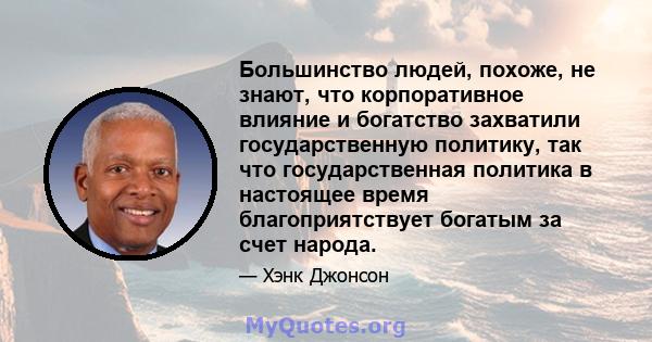 Большинство людей, похоже, не знают, что корпоративное влияние и богатство захватили государственную политику, так что государственная политика в настоящее время благоприятствует богатым за счет народа.