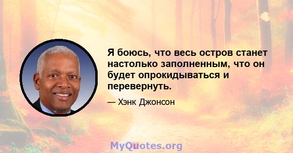 Я боюсь, что весь остров станет настолько заполненным, что он будет опрокидываться и перевернуть.