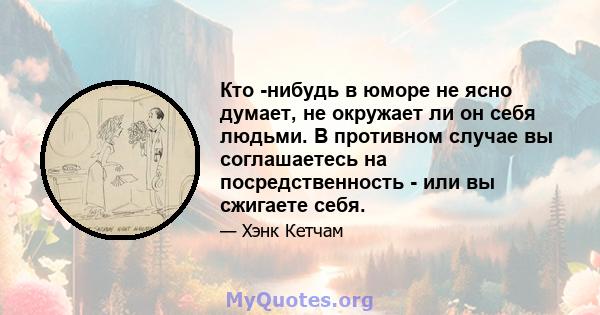 Кто -нибудь в юморе не ясно думает, не окружает ли он себя людьми. В противном случае вы соглашаетесь на посредственность - или вы сжигаете себя.