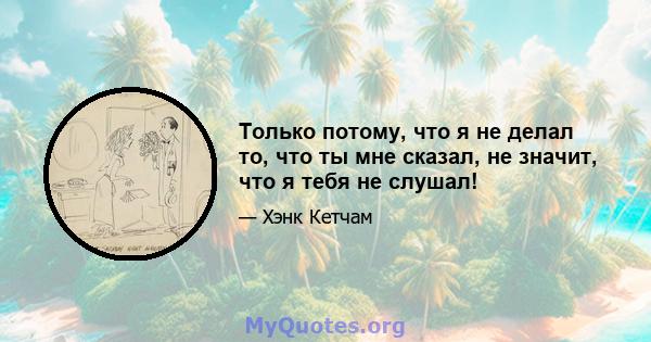 Только потому, что я не делал то, что ты мне сказал, не значит, что я тебя не слушал!