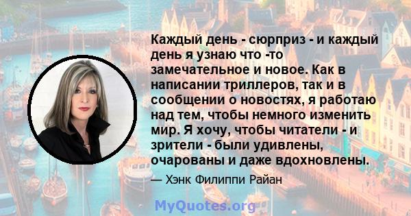 Каждый день - сюрприз - и каждый день я узнаю что -то замечательное и новое. Как в написании триллеров, так и в сообщении о новостях, я работаю над тем, чтобы немного изменить мир. Я хочу, чтобы читатели - и зрители -