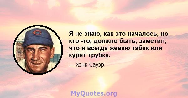 Я не знаю, как это началось, но кто -то, должно быть, заметил, что я всегда жеваю табак или курят трубку.