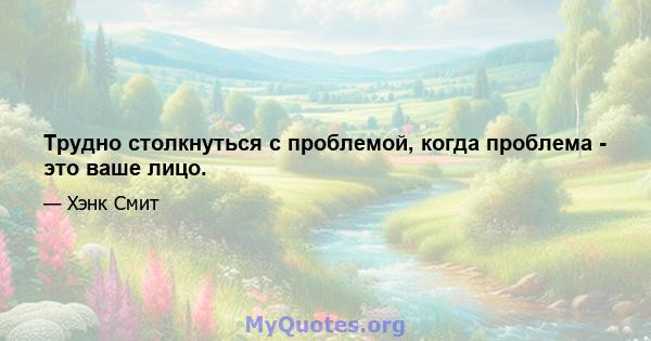 Трудно столкнуться с проблемой, когда проблема - это ваше лицо.