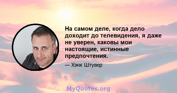 На самом деле, когда дело доходит до телевидения, я даже не уверен, каковы мои настоящие, истинные предпочтения.