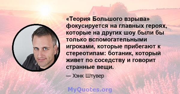 «Теория Большого взрыва» фокусируется на главных героях, которые на других шоу были бы только вспомогательными игроками, которые прибегают к стереотипам: ботаник, который живет по соседству и говорит странные вещи.