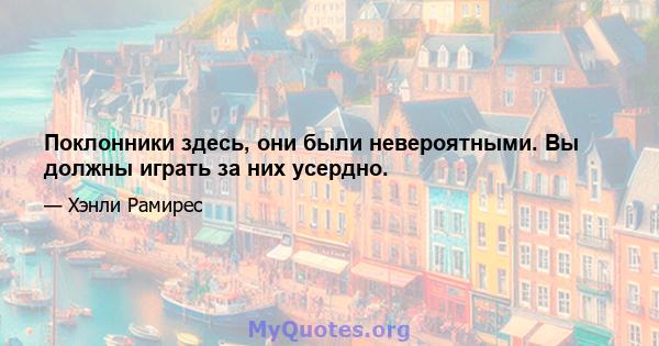 Поклонники здесь, они были невероятными. Вы должны играть за них усердно.