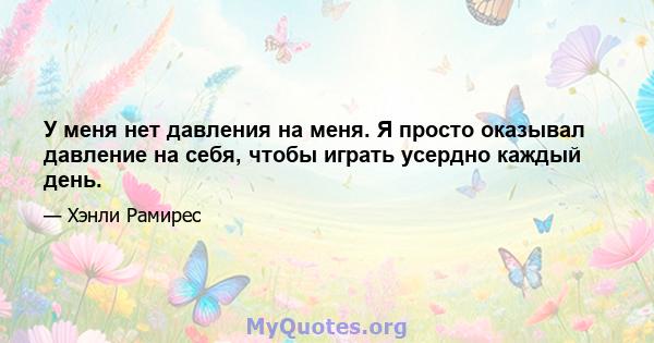 У меня нет давления на меня. Я просто оказывал давление на себя, чтобы играть усердно каждый день.