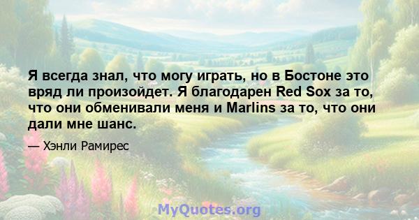 Я всегда знал, что могу играть, но в Бостоне это вряд ли произойдет. Я благодарен Red Sox за то, что они обменивали меня и Marlins за то, что они дали мне шанс.