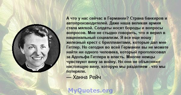 А что у нас сейчас в Германии? Страна банкиров и автопроизводителей. Даже наша великая армия стала мягкой. Солдаты носят бороды и вопросы вопросов. Мне не стыдно говорить, что я верил в национальный социализм. Я все еще 