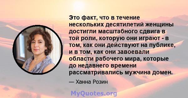 Это факт, что в течение нескольких десятилетий женщины достигли масштабного сдвига в той роли, которую они играют - в том, как они действуют на публике, и в том, как они завоевали области рабочего мира, которые до