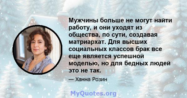 Мужчины больше не могут найти работу, и они уходят из общества, по сути, создавая матриархат. Для высших социальных классов брак все еще является успешной моделью, но для бедных людей это не так.