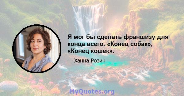 Я мог бы сделать франшизу для конца всего. «Конец собак», «Конец кошек».