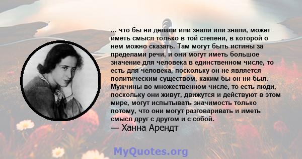 ... что бы ни делали или знали или знали, может иметь смысл только в той степени, в которой о нем можно сказать. Там могут быть истины за пределами речи, и они могут иметь большое значение для человека в единственном