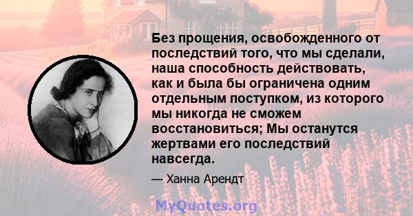 Без прощения, освобожденного от последствий того, что мы сделали, наша способность действовать, как и была бы ограничена одним отдельным поступком, из которого мы никогда не сможем восстановиться; Мы останутся жертвами