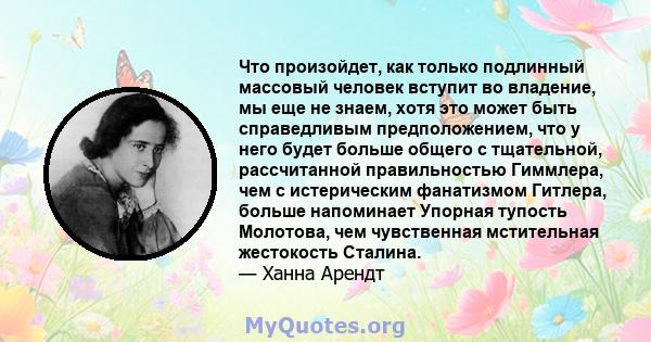 Что произойдет, как только подлинный массовый человек вступит во владение, мы еще не знаем, хотя это может быть справедливым предположением, что у него будет больше общего с тщательной, рассчитанной правильностью