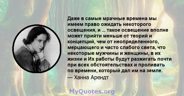 Даже в самые мрачные времена мы имеем право ожидать некоторого освещения, и ... такое освещение вполне может прийти меньше от теорий и концепций, чем от неопределенного, мерцающего и часто слабого света, что некоторые