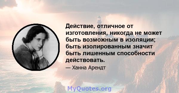 Действие, отличное от изготовления, никогда не может быть возможным в изоляции; быть изолированным значит быть лишенным способности действовать.