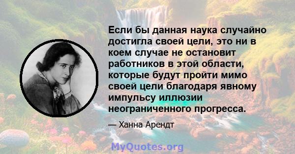 Если бы данная наука случайно достигла своей цели, это ни в коем случае не остановит работников в этой области, которые будут пройти мимо своей цели благодаря явному импульсу иллюзии неограниченного прогресса.