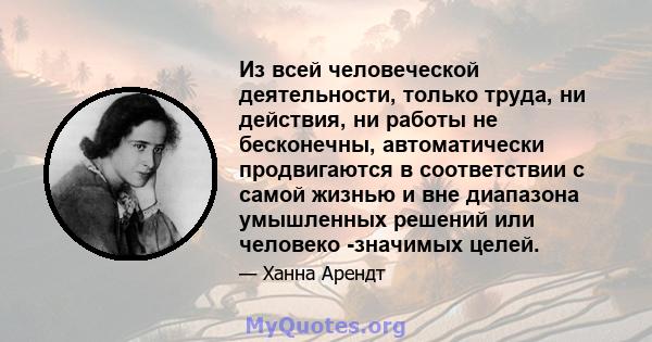 Из всей человеческой деятельности, только труда, ни действия, ни работы не бесконечны, автоматически продвигаются в соответствии с самой жизнью и вне диапазона умышленных решений или человеко -значимых целей.