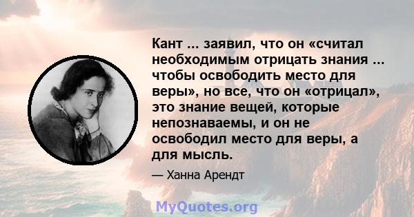 Кант ... заявил, что он «считал необходимым отрицать знания ... чтобы освободить место для веры», но все, что он «отрицал», это знание вещей, которые непознаваемы, и он не освободил место для веры, а для мысль.