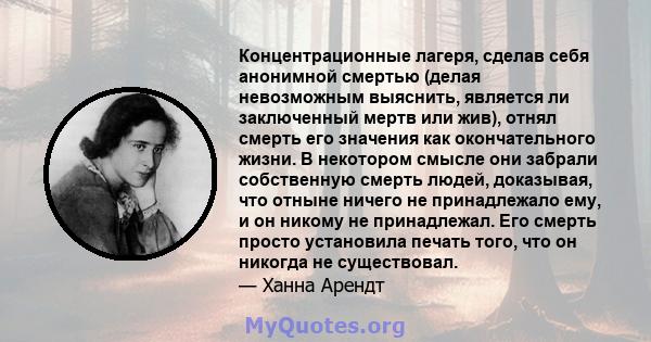 Концентрационные лагеря, сделав себя анонимной смертью (делая невозможным выяснить, является ли заключенный мертв или жив), отнял смерть его значения как окончательного жизни. В некотором смысле они забрали собственную