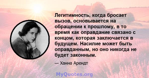 Легитимность, когда бросает вызов, основывается на обращении к прошлому, в то время как оправдание связано с концом, которая заключается в будущем. Насилие может быть оправданным, но оно никогда не будет законным.