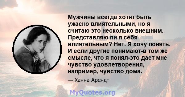 Мужчины всегда хотят быть ужасно влиятельными, но я считаю это несколько внешним. Представляю ли я себя влиятельным? Нет. Я хочу понять. И если другие понимают-в том же смысле, что я понял-это дает мне чувство