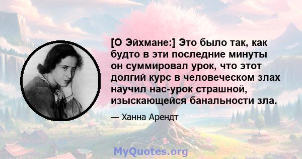 [О Эйхмане:] Это было так, как будто в эти последние минуты он суммировал урок, что этот долгий курс в человеческом злах научил нас-урок страшной, изыскающейся банальности зла.