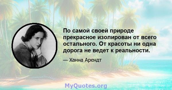 По самой своей природе прекрасное изолирован от всего остального. От красоты ни одна дорога не ведет к реальности.